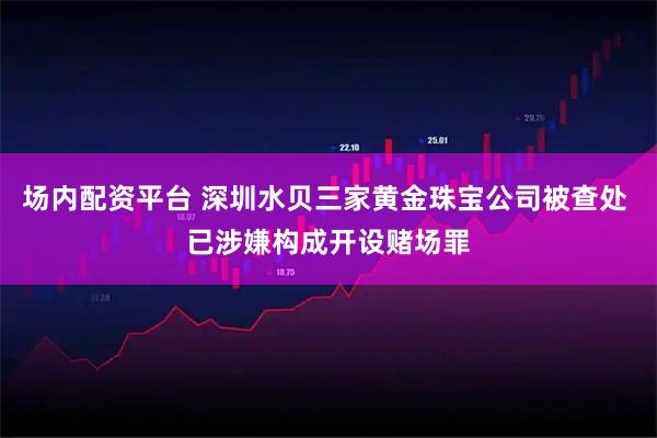 场内配资平台 深圳水贝三家黄金珠宝公司被查处 已涉嫌构成开设赌场罪
