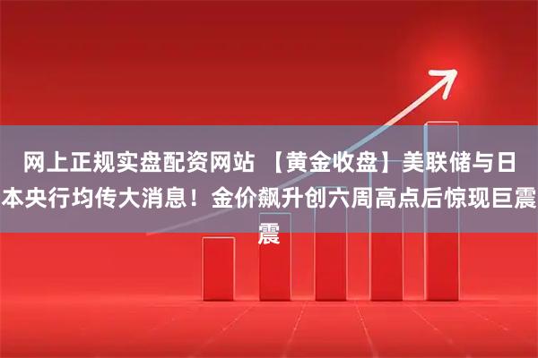 网上正规实盘配资网站 【黄金收盘】美联储与日本央行均传大消息！金价飙升创六周高点后惊现巨震