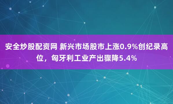 安全炒股配资网 新兴市场股市上涨0.9%创纪录高位，匈牙利工业产出骤降5.4%