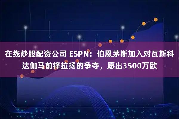 在线炒股配资公司 ESPN：伯恩茅斯加入对瓦斯科达伽马前锋拉扬的争夺，愿出3500万欧
