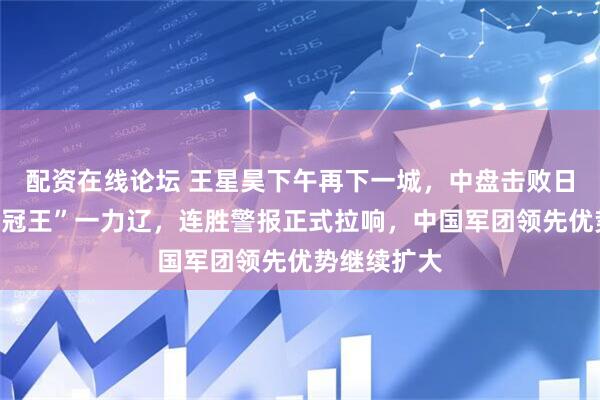 配资在线论坛 王星昊下午再下一城，中盘击败日本“令和三冠王”一力辽，连胜警报正式拉响，中国军团领先优势继续扩大