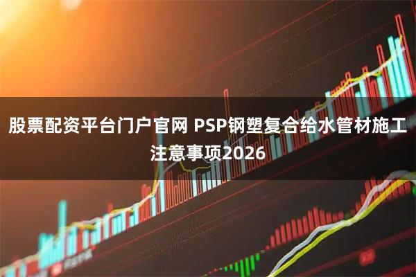 股票配资平台门户官网 PSP钢塑复合给水管材施工注意事项2026