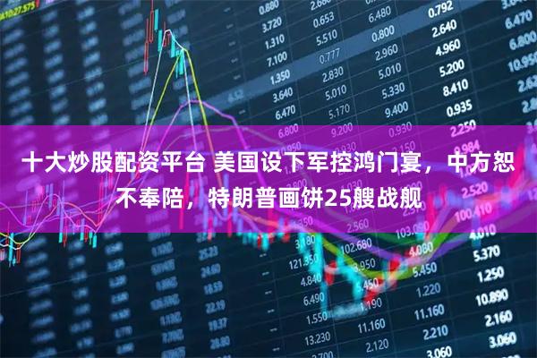 十大炒股配资平台 美国设下军控鸿门宴，中方恕不奉陪，特朗普画饼25艘战舰