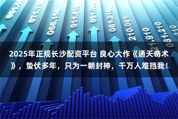 2025年正规长沙配资平台 良心大作《通天奇术》,蛰伏多年,只为一朝封神,千万人难挡我!