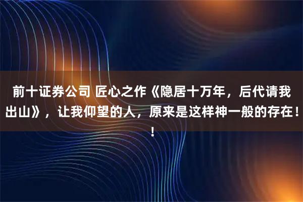 前十证券公司 匠心之作《隐居十万年，后代请我出山》，让我仰望的人，原来是这样神一般的存在！