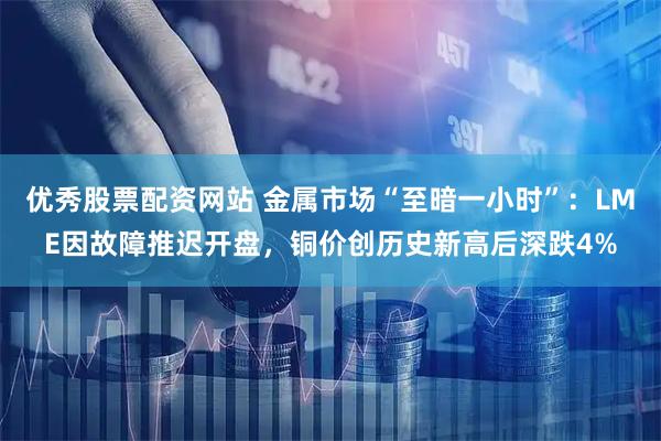 优秀股票配资网站 金属市场“至暗一小时”：LME因故障推迟开盘，铜价创历史新高后深跌4%