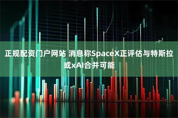 正规配资门户网站 消息称SpaceX正评估与特斯拉或xAI合并可能