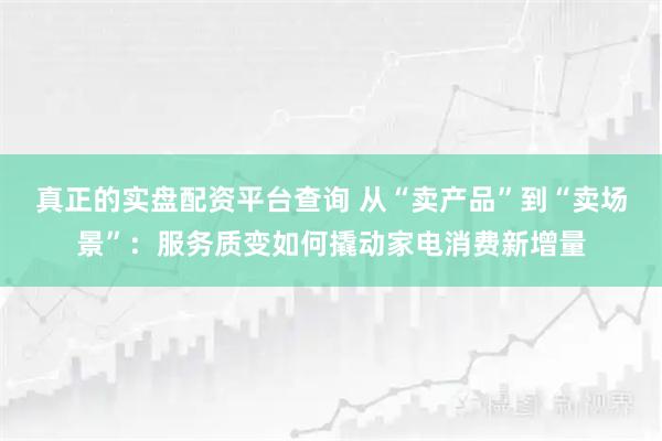 真正的实盘配资平台查询 从“卖产品”到“卖场景”：服务质变如何撬动家电消费新增量