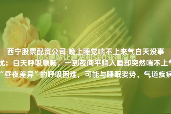 西宁股票配资公司 晚上睡觉喘不上来气白天没事不少人经历过这样的困扰:白天呼吸顺畅,一到夜间平躺入睡却突然喘不上气,甚至被憋醒。这种“昼夜差异”的呼吸困难,可能与睡眠姿势、气道疾病或心脏问题相关,若长期忽视,可能引发严重健康风险。夜间喘憋的常见病因:从气道到心脏的“夜间陷阱”夜间平躺时,身体处于水平...