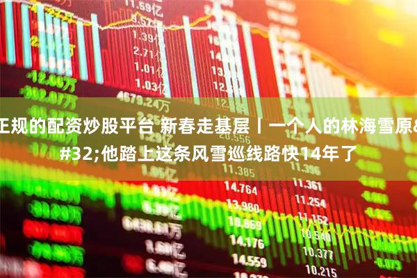 正规的配资炒股平台 新春走基层丨一个人的林海雪原 他踏上这条风雪巡线路快14年了