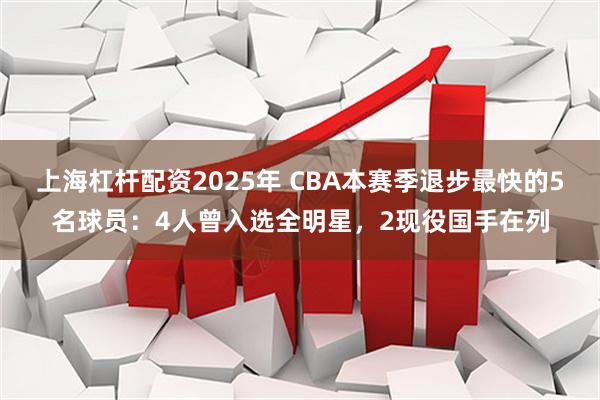 上海杠杆配资2025年 CBA本赛季退步最快的5名球员：4人曾入选全明星，2现役国手在列