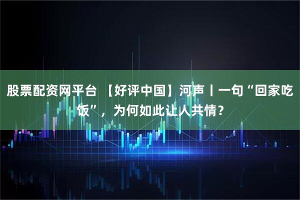 股票配资网平台 【好评中国】河声丨一句“回家吃饭”，为何如此让人共情？