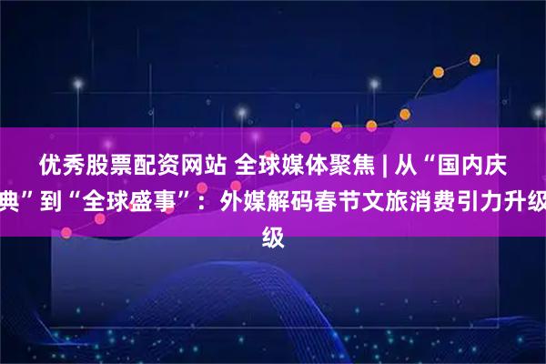 优秀股票配资网站 全球媒体聚焦 | 从“国内庆典”到“全球盛事”：外媒解码春节文旅消费引力升级