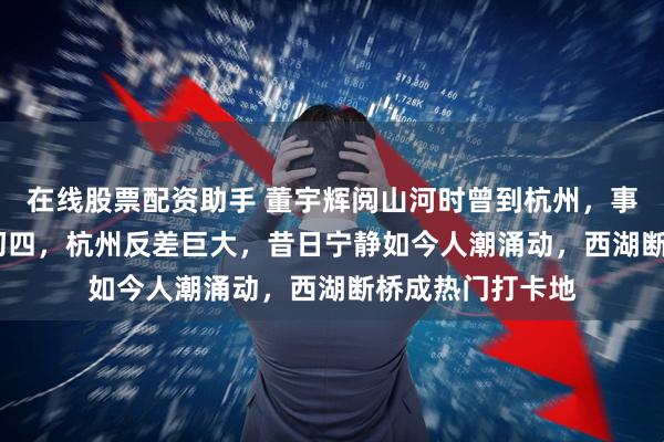 在线股票配资助手 董宇辉阅山河时曾到杭州，事到2026年农历初四，杭州反差巨大，昔日宁静如今人潮涌动，西湖断桥成热门打卡地