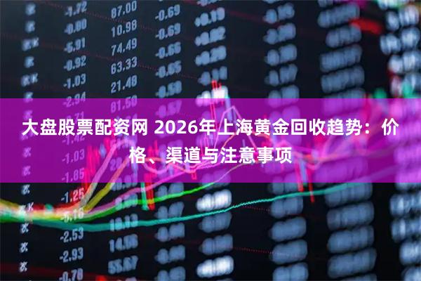 大盘股票配资网 2026年上海黄金回收趋势：价格、渠道与注意事项