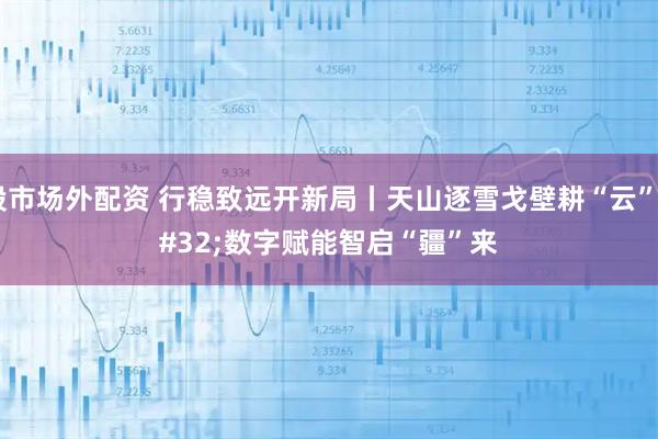 股市场外配资 行稳致远开新局丨天山逐雪戈壁耕“云” 数字赋能智启“疆”来