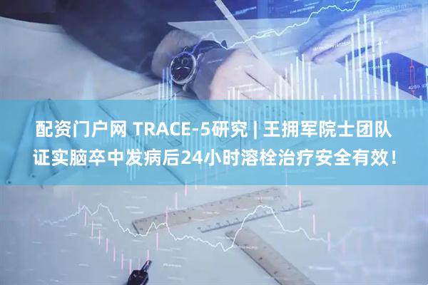 配资门户网 TRACE-5研究 | 王拥军院士团队证实脑卒中发病后24小时溶栓治疗安全有效！