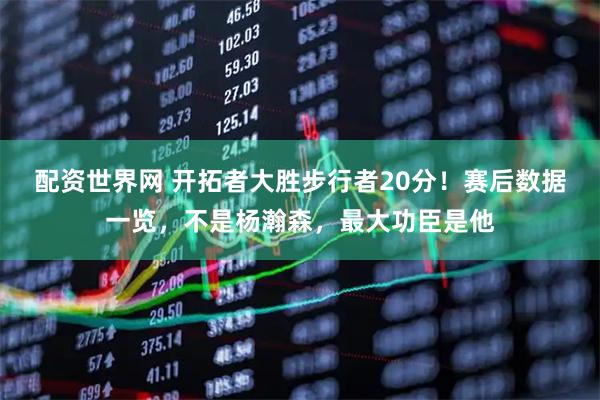 配资世界网 开拓者大胜步行者20分！赛后数据一览，不是杨瀚森，最大功臣是他