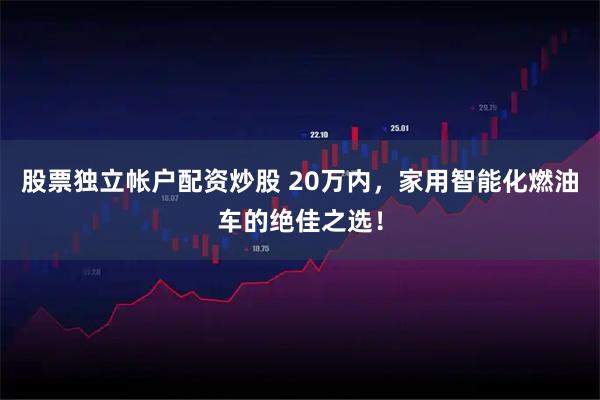 股票独立帐户配资炒股 20万内，家用智能化燃油车的绝佳之选！