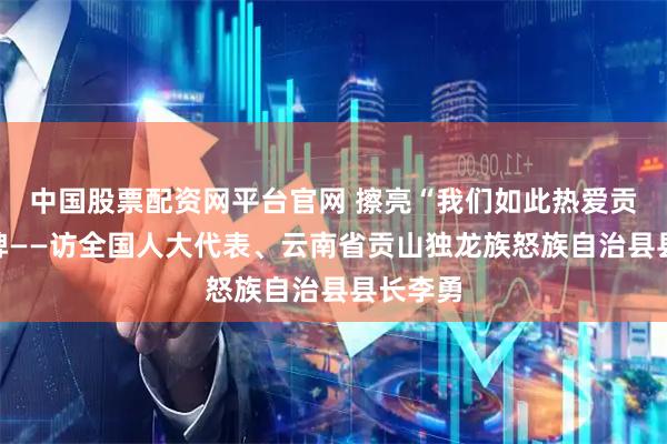 中国股票配资网平台官网 擦亮“我们如此热爱贡山”品牌——访全国人大代表、云南省贡山独龙族怒族自治县县长李勇