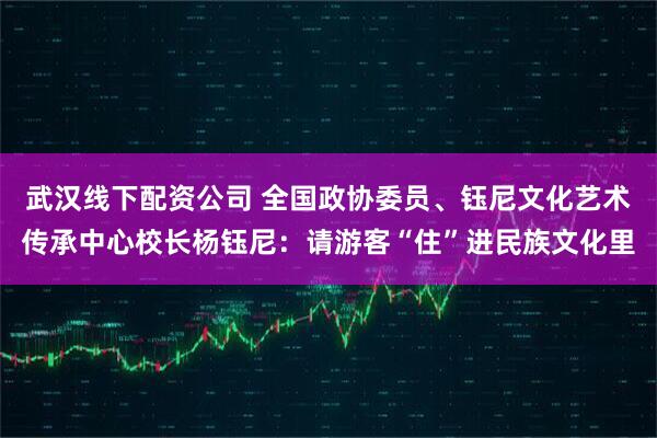 武汉线下配资公司 全国政协委员、钰尼文化艺术传承中心校长杨钰尼：请游客“住”进民族文化里