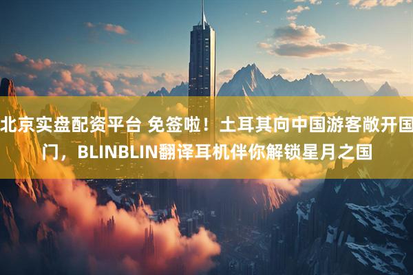 北京实盘配资平台 免签啦！土耳其向中国游客敞开国门，BLINBLIN翻译耳机伴你解锁星月之国