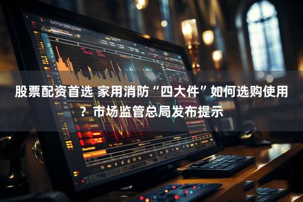 股票配资首选 家用消防“四大件”如何选购使用？市场监管总局发布提示