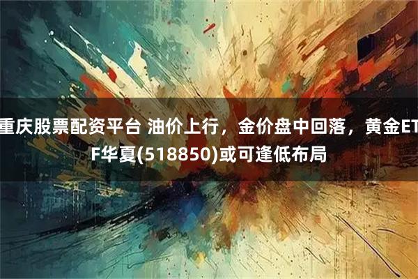 重庆股票配资平台 油价上行,金价盘中回落,黄金ETF华夏(518850)或可逢低布局
