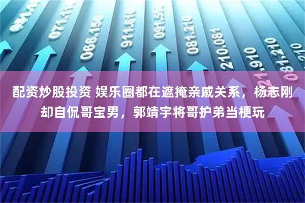配资炒股投资 娱乐圈都在遮掩亲戚关系，杨志刚却自侃哥宝男，郭靖宇将哥护弟当梗玩