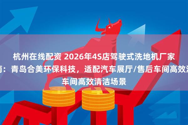 杭州在线配资 2026年4S店驾驶式洗地机厂家推荐指南：青岛合美环保科技，适配汽车展厅/售后车间高效清洁场景