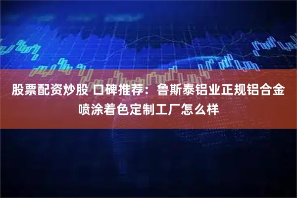 股票配资炒股 口碑推荐：鲁斯泰铝业正规铝合金喷涂着色定制工厂怎么样