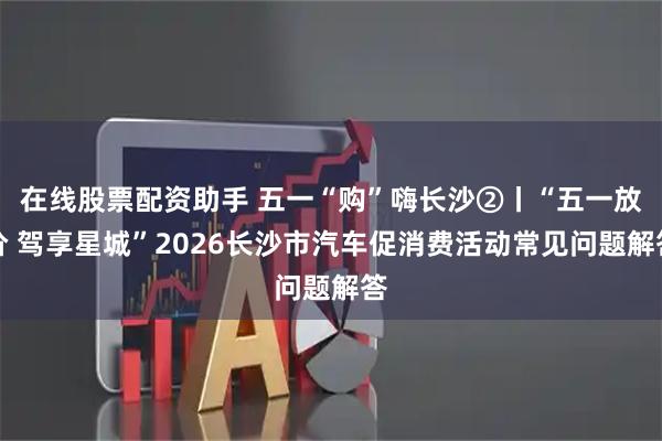 在线股票配资助手 五一“购”嗨长沙②丨“五一放价 驾享星城”2026长沙市汽车促消费活动常见问题解答