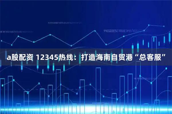 a股配资 12345热线：打造海南自贸港“总客服”