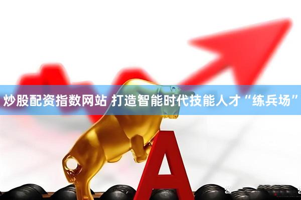 炒股配资指数网站 打造智能时代技能人才“练兵场”