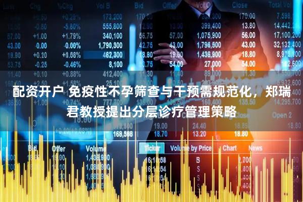 配资开户 免疫性不孕筛查与干预需规范化，郑瑞君教授提出分层诊疗管理策略