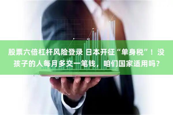 股票六倍杠杆风险登录 日本开征“单身税”！没孩子的人每月多交一笔钱，咱们国家适用吗？