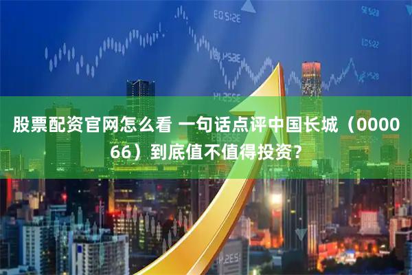 股票配资官网怎么看 一句话点评中国长城（000066）到底值不值得投资？