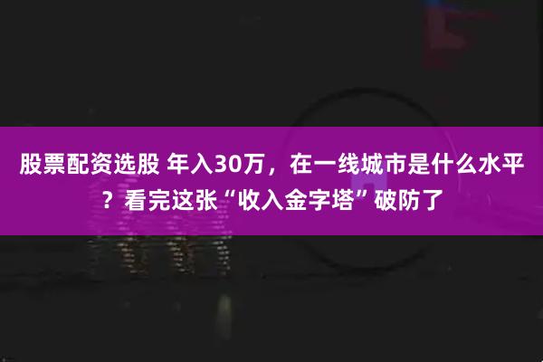 股票配资选股 年入30万，在一线城市是什么水平？看完这张“收入金字塔”破防了