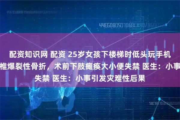 配资知识网 配资 25岁女孩下楼梯时低头玩手机，踩空摔倒致腰椎爆裂性骨折，术前下肢瘫痪大小便失禁 医生：小事引发灾难性后果