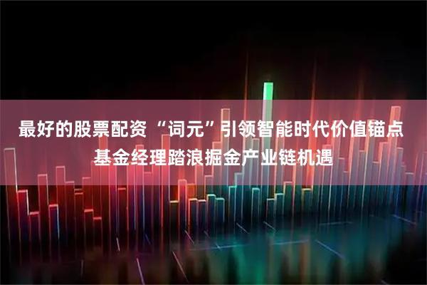 最好的股票配资 “词元”引领智能时代价值锚点 基金经理踏浪掘金产业链机遇
