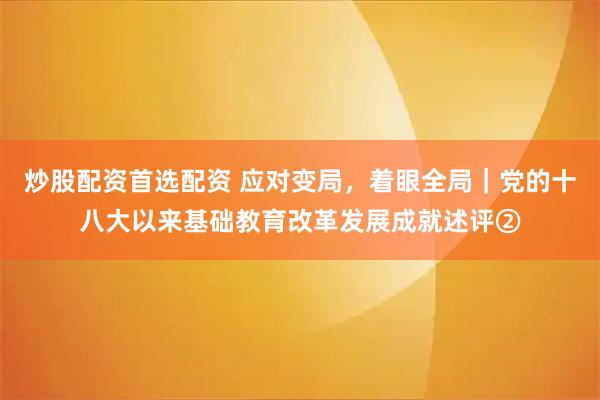 炒股配资首选配资 应对变局，着眼全局｜党的十八大以来基础教育改革发展成就述评②