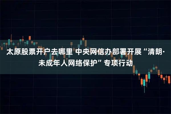 太原股票开户去哪里 中央网信办部署开展“清朗·未成年人网络保护”专项行动