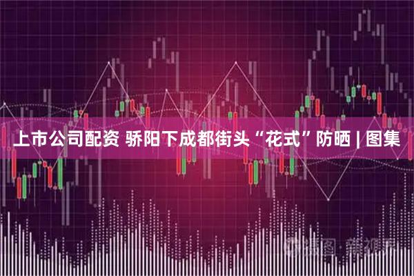 上市公司配资 骄阳下成都街头“花式”防晒 | 图集