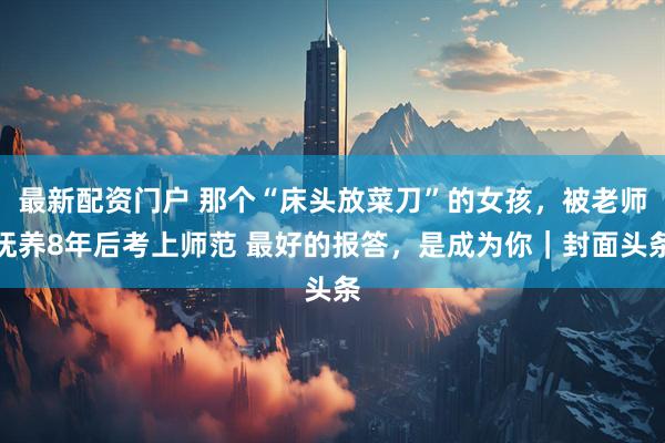 最新配资门户 那个“床头放菜刀”的女孩，被老师抚养8年后考上师范 最好的报答，是成为你｜封面头条