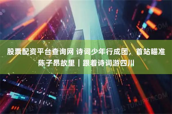 股票配资平台查询网 诗词少年行成团，首站瞄准陈子昂故里｜跟着诗词游四川