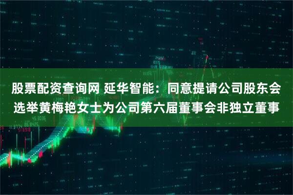 股票配资查询网 延华智能：同意提请公司股东会选举黄梅艳女士为公司第六届董事会非独立董事