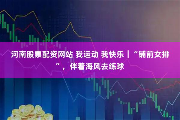 河南股票配资网站 我运动 我快乐｜“铺前女排”，伴着海风去练球