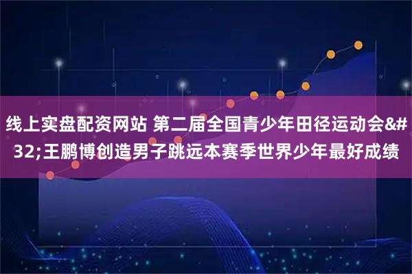 线上实盘配资网站 第二届全国青少年田径运动会 王鹏博创造男子跳远本赛季世界少年最好成绩